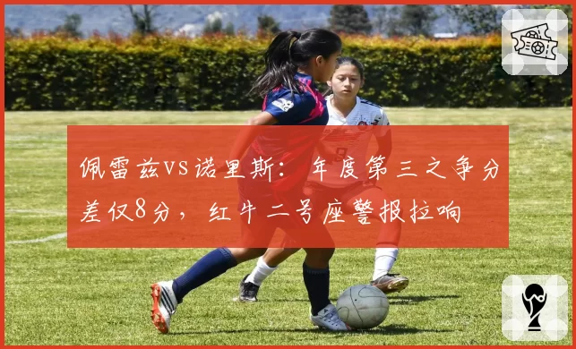 佩雷兹vs诺里斯:年度第三之争分差仅8分,红牛二号座警报拉响