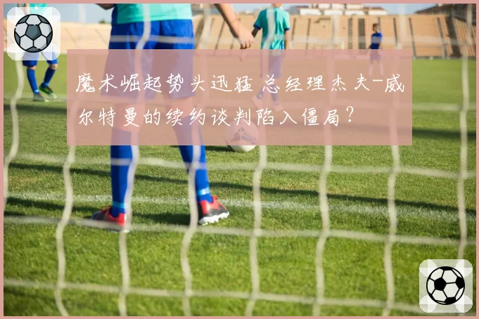 魔术崛起势头迅猛 总经理杰夫-威尔特曼的续约谈判陷入僵局?