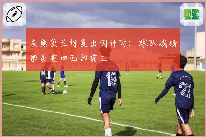 灰熊莫兰特复出倒计时：球队战绩能否重回西部前三