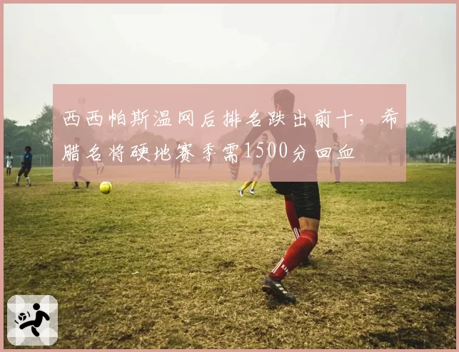 西西帕斯温网后排名跌出前十，希腊名将硬地赛季需1500分回血