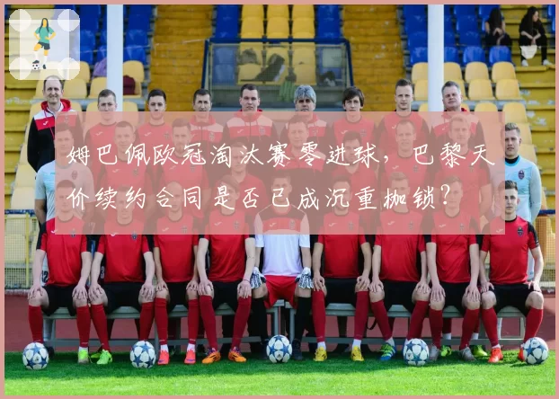 姆巴佩欧冠淘汰赛零进球,巴黎天价续约合同是否已成沉重枷锁?