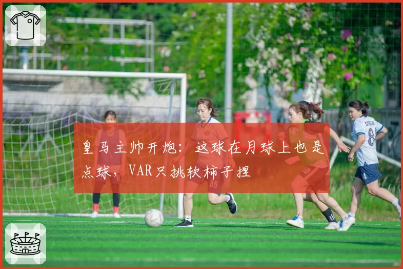 皇马主帅开炮:这球在月球上也是点球,VAR只挑软柿子捏