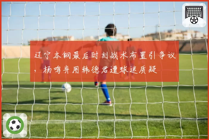辽宁本钢最后时刻战术布置引争议，杨鸣弃用韩德君遭球迷质疑