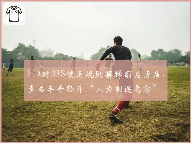 FIA对DRS使用规则解释前后矛盾，多名车手怒斥“人为制造悬念”