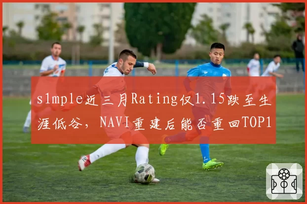 s1mple近三月Rating仅1.15跌至生涯低谷,NAVI重建后能否重回TOP1?