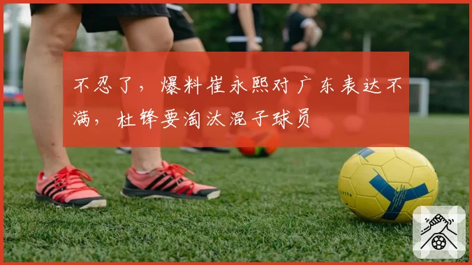 不忍了，爆料崔永熙对广东表达不满，杜锋要淘汰混子球员