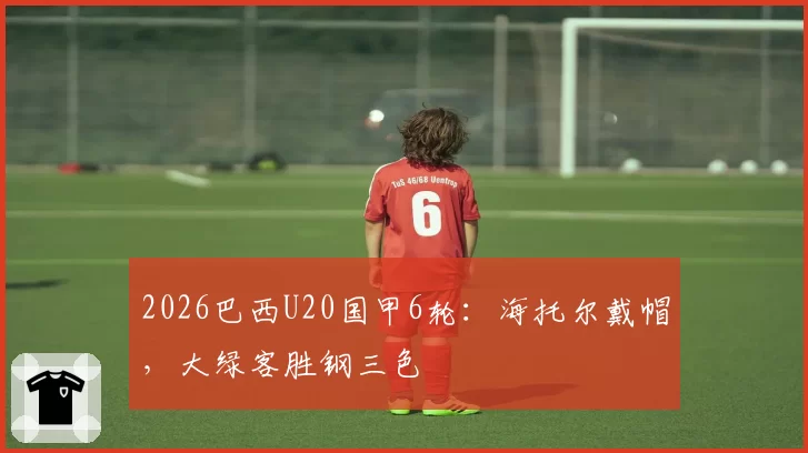 2026巴西U20国甲6轮：海托尔戴帽，大绿客胜钢三色