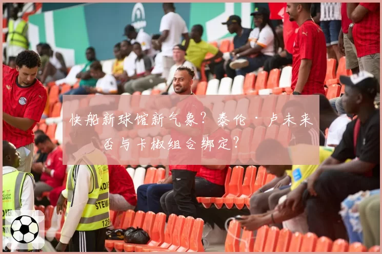 快船新球馆新气象?泰伦·卢未来是否与卡椒组合绑定?