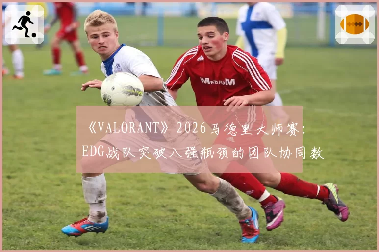 《VALORANT》2026马德里大师赛：EDG战队突破八强瓶颈的团队协同数据对比