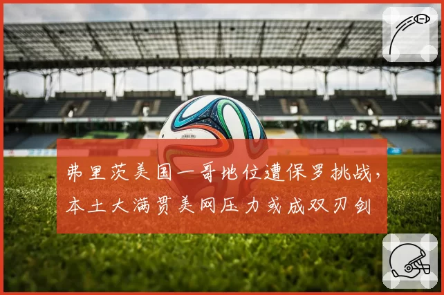 弗里茨美国一哥地位遭保罗挑战,本土大满贯美网压力或成双刃剑