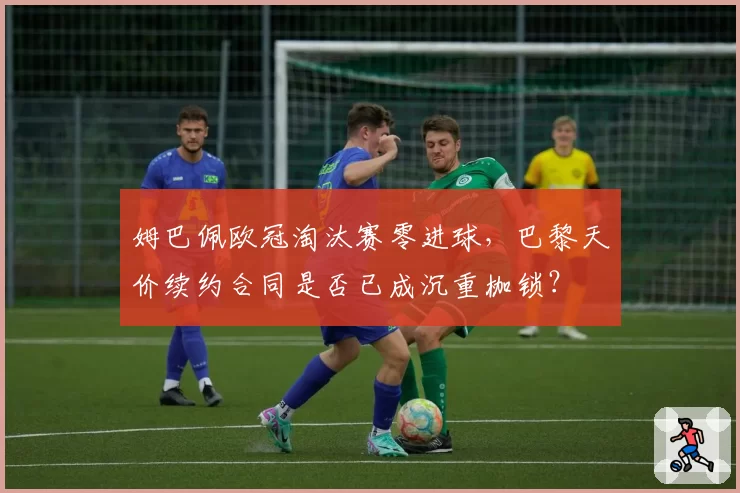 姆巴佩欧冠淘汰赛零进球,巴黎天价续约合同是否已成沉重枷锁?