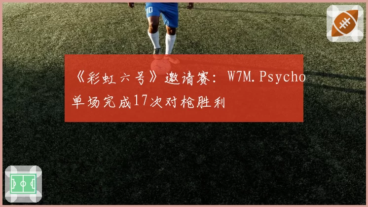 《彩虹六号》邀请赛:W7M.Psycho单场完成17次对枪胜利