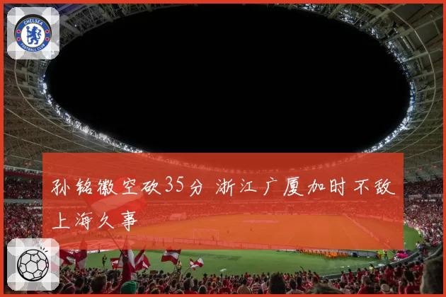 孙铭徽空砍35分 浙江广厦加时不敌上海久事