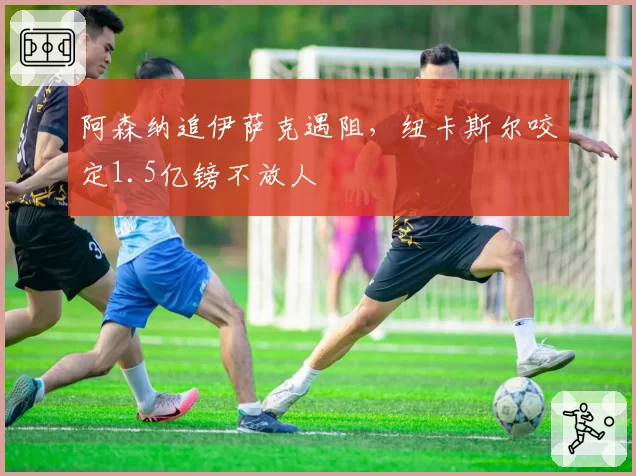 阿森纳追伊萨克遇阻,纽卡斯尔咬定1.5亿镑不放人