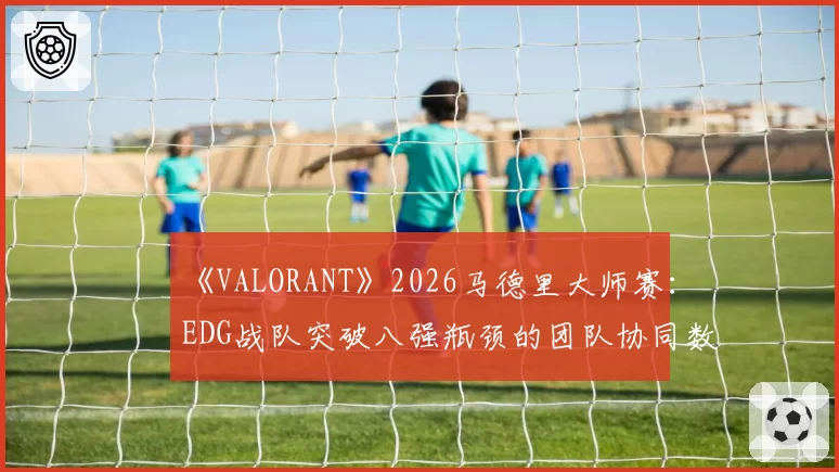 《VALORANT》2026马德里大师赛：EDG战队突破八强瓶颈的团队协同数据对比