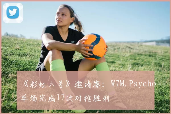 《彩虹六号》邀请赛:W7M.Psycho单场完成17次对枪胜利