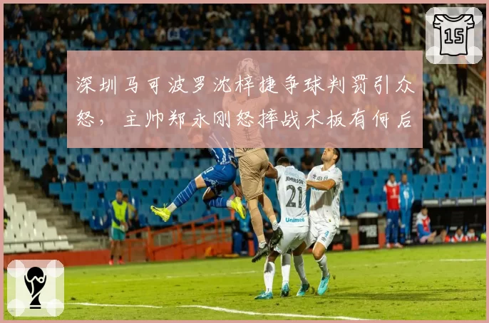 深圳马可波罗沈梓捷争球判罚引众怒,主帅郑永刚怒摔战术板有何后果?