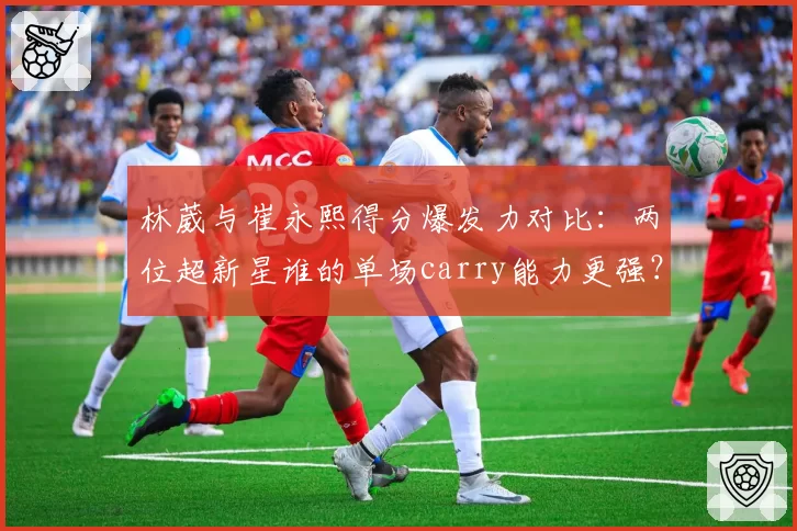 林葳与崔永熙得分爆发力对比：两位超新星谁的单场carry能力更强？