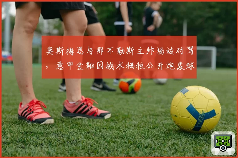 奥斯梅恩与那不勒斯主帅场边对骂，意甲金靴因战术牺牲公开炮轰球队