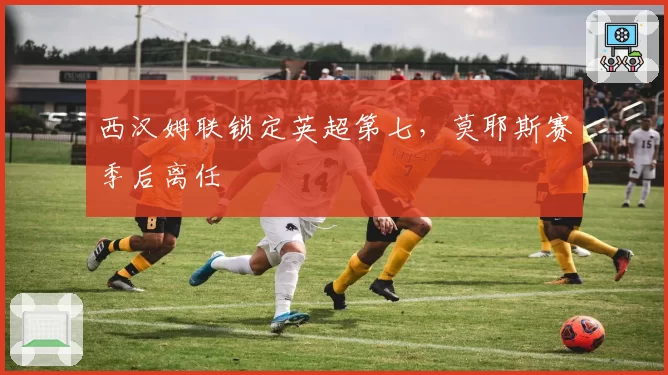 西汉姆联锁定英超第七，莫耶斯赛季后离任