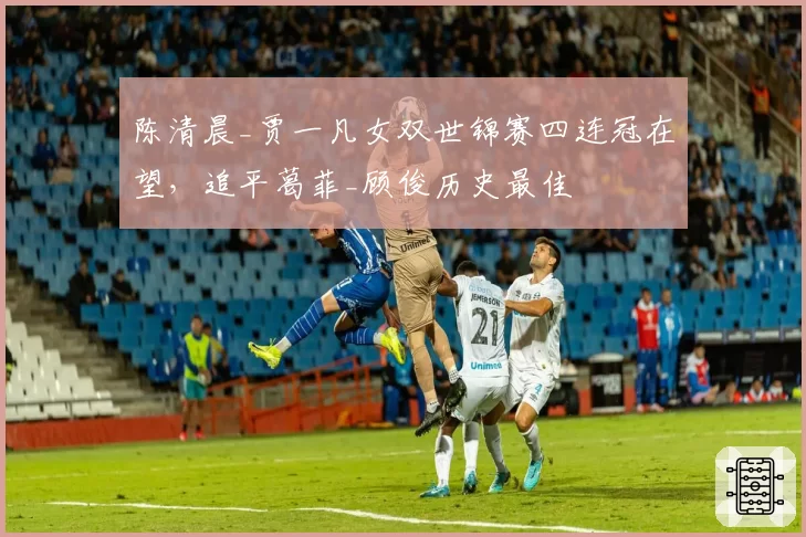 陈清晨_贾一凡女双世锦赛四连冠在望,追平葛菲_顾俊历史最佳