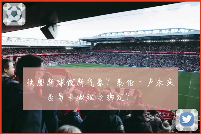 快船新球馆新气象？泰伦·卢未来是否与卡椒组合绑定？