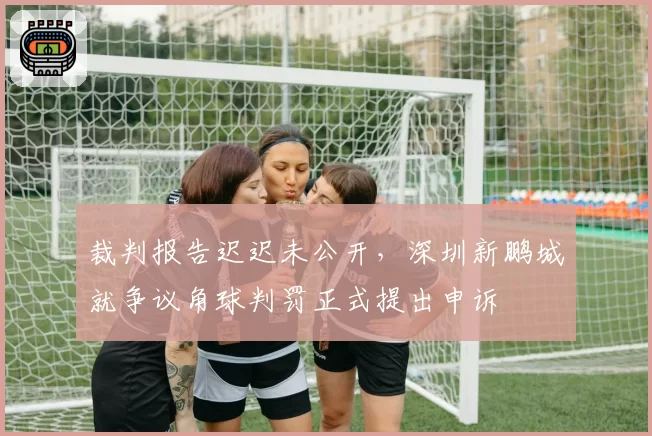 裁判报告迟迟未公开，深圳新鹏城就争议角球判罚正式提出申诉