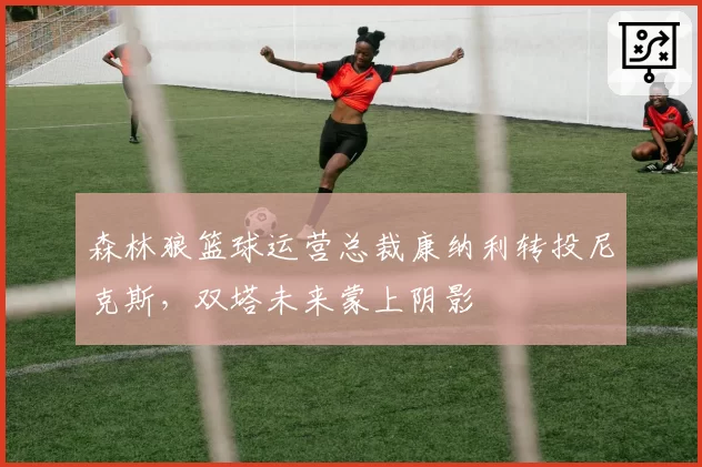 森林狼篮球运营总裁康纳利转投尼克斯，双塔未来蒙上阴影