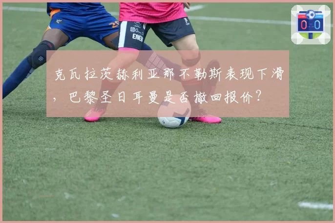 克瓦拉茨赫利亚那不勒斯表现下滑，巴黎圣日耳曼是否撤回报价？