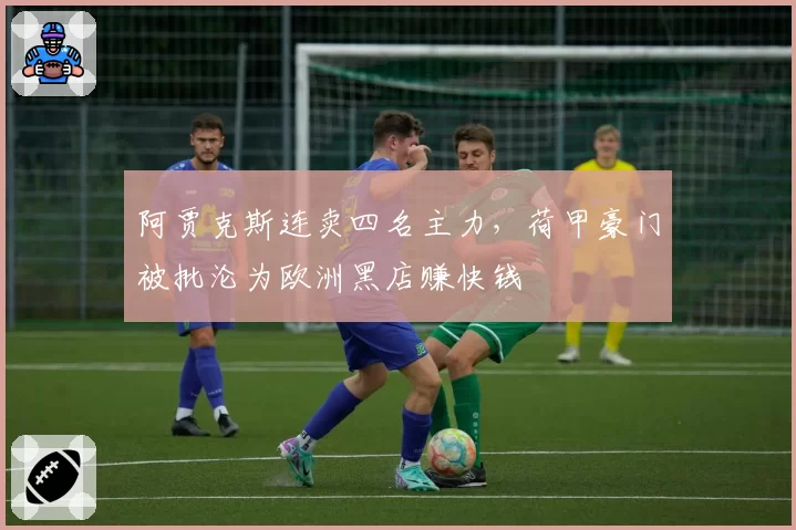 阿贾克斯连卖四名主力,荷甲豪门被批沦为欧洲黑店赚快钱