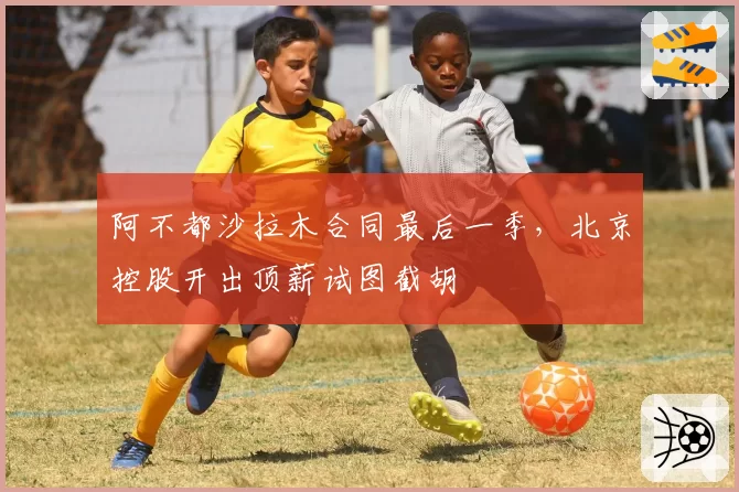 阿不都沙拉木合同最后一季,北京控股开出顶薪试图截胡