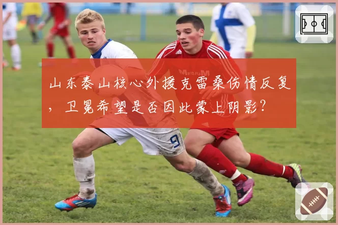 山东泰山核心外援克雷桑伤情反复，卫冕希望是否因此蒙上阴影？