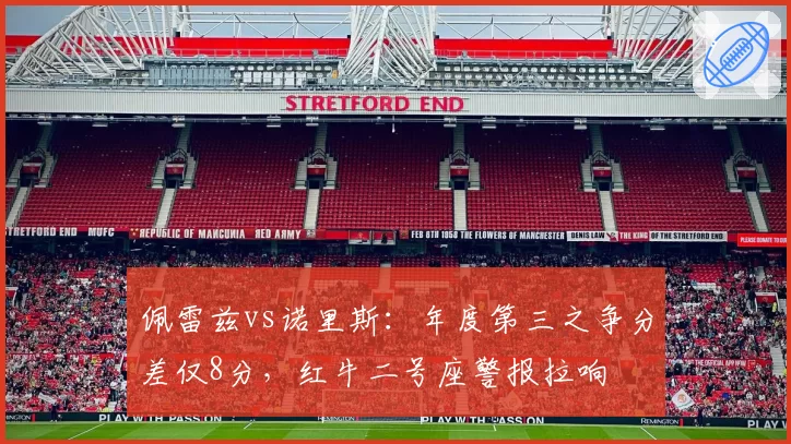 佩雷兹vs诺里斯:年度第三之争分差仅8分,红牛二号座警报拉响