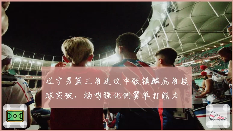 辽宁男篮三角进攻中张镇麟底角接球突破,杨鸣强化侧翼单打能力