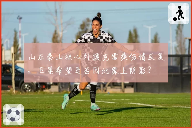 山东泰山核心外援克雷桑伤情反复，卫冕希望是否因此蒙上阴影？