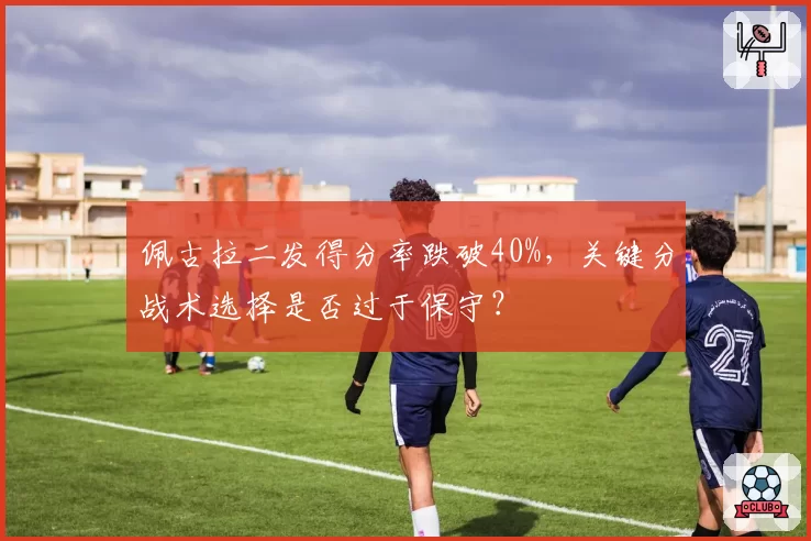 佩古拉二发得分率跌破40%,关键分战术选择是否过于保守?