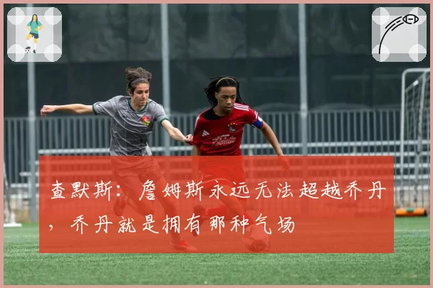 查默斯:詹姆斯永远无法超越乔丹,乔丹就是拥有那种气场