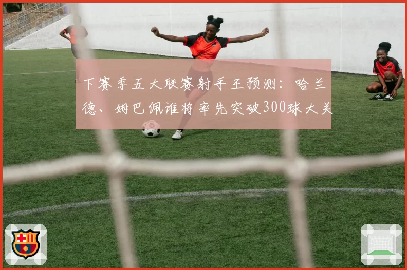 下赛季五大联赛射手王预测：哈兰德、姆巴佩谁将率先突破300球大关？
