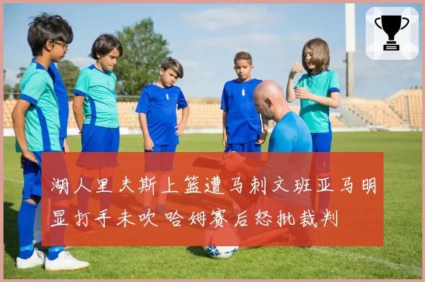 湖人里夫斯上篮遭马刺文班亚马明显打手未吹 哈姆赛后怒批裁判
