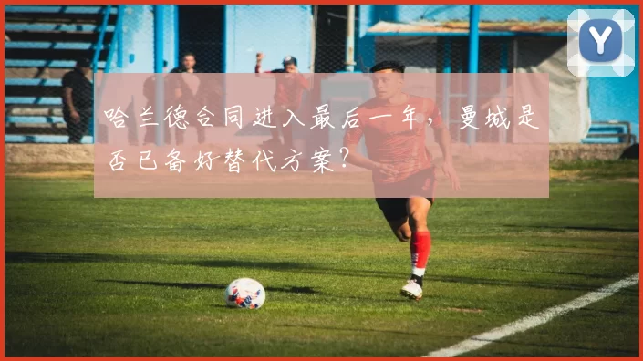 哈兰德合同进入最后一年,曼城是否已备好替代方案?