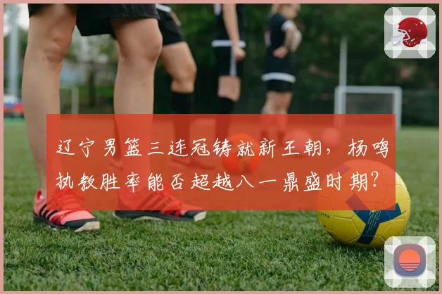 辽宁男篮三连冠铸就新王朝,杨鸣执教胜率能否超越八一鼎盛时期?