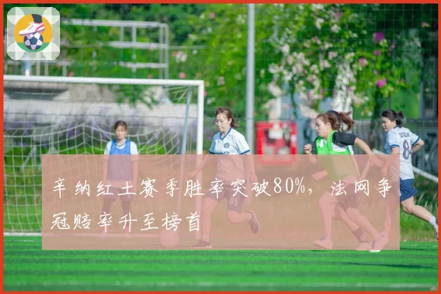 辛纳红土赛季胜率突破80%,法网争冠赔率升至榜首
