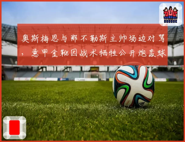 奥斯梅恩与那不勒斯主帅场边对骂，意甲金靴因战术牺牲公开炮轰球队