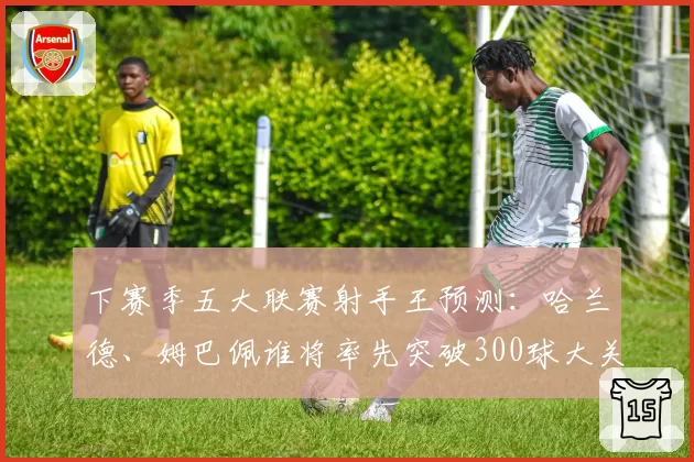 下赛季五大联赛射手王预测：哈兰德、姆巴佩谁将率先突破300球大关？