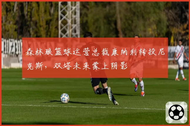 森林狼篮球运营总裁康纳利转投尼克斯，双塔未来蒙上阴影