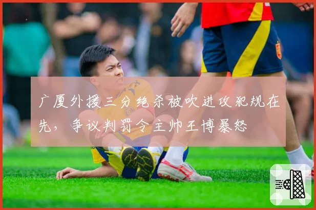 广厦外援三分绝杀被吹进攻犯规在先,争议判罚令主帅王博暴怒