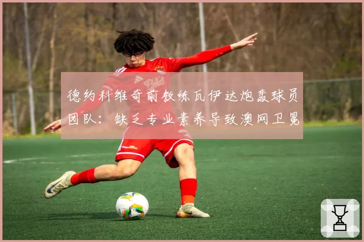 德约科维奇前教练瓦伊达炮轰球员团队:缺乏专业素养导致澳网卫冕失败