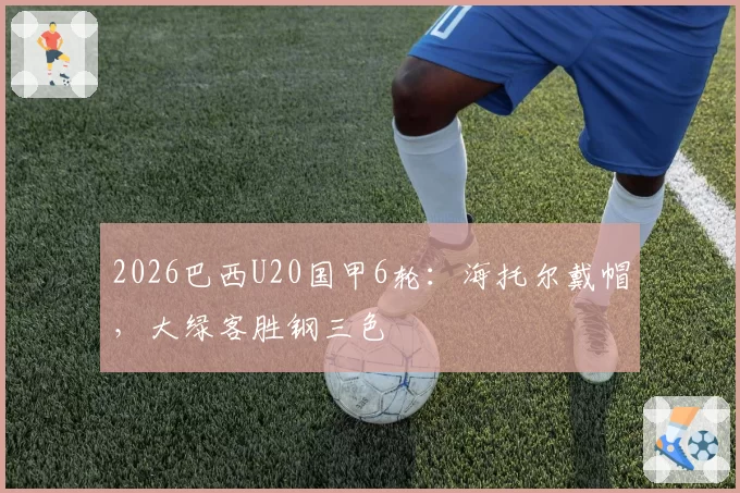 2026巴西U20国甲6轮：海托尔戴帽，大绿客胜钢三色