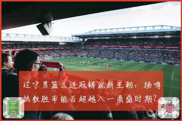 辽宁男篮三连冠铸就新王朝,杨鸣执教胜率能否超越八一鼎盛时期?
