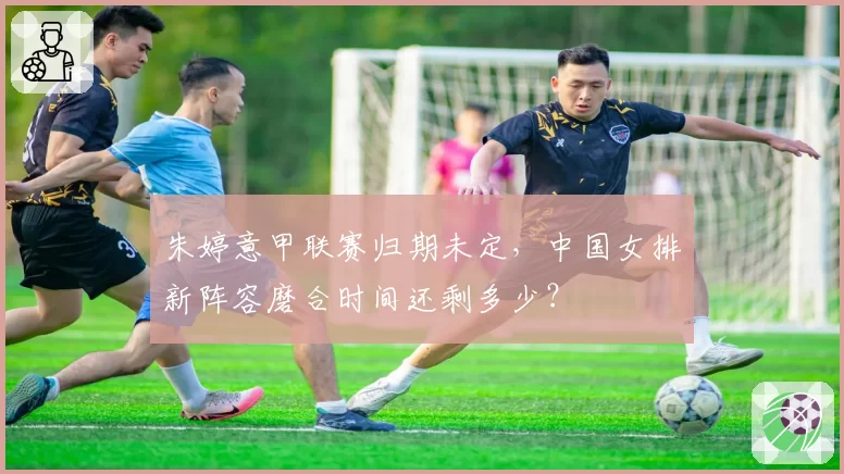 朱婷意甲联赛归期未定,中国女排新阵容磨合时间还剩多少?